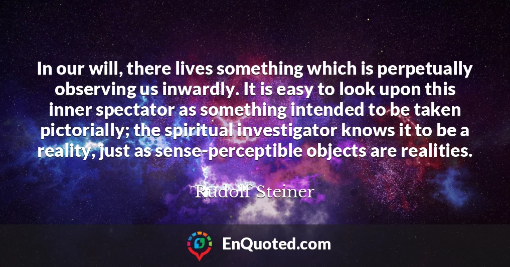 In our will, there lives something which is perpetually observing us inwardly. It is easy to look upon this inner spectator as something intended to be taken pictorially; the spiritual investigator knows it to be a reality, just as sense-perceptible objects are realities.