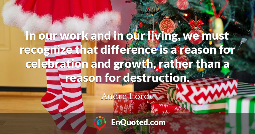 In our work and in our living, we must recognize that difference is a reason for celebration and growth, rather than a reason for destruction.