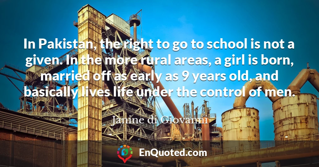 In Pakistan, the right to go to school is not a given. In the more rural areas, a girl is born, married off as early as 9 years old, and basically lives life under the control of men.