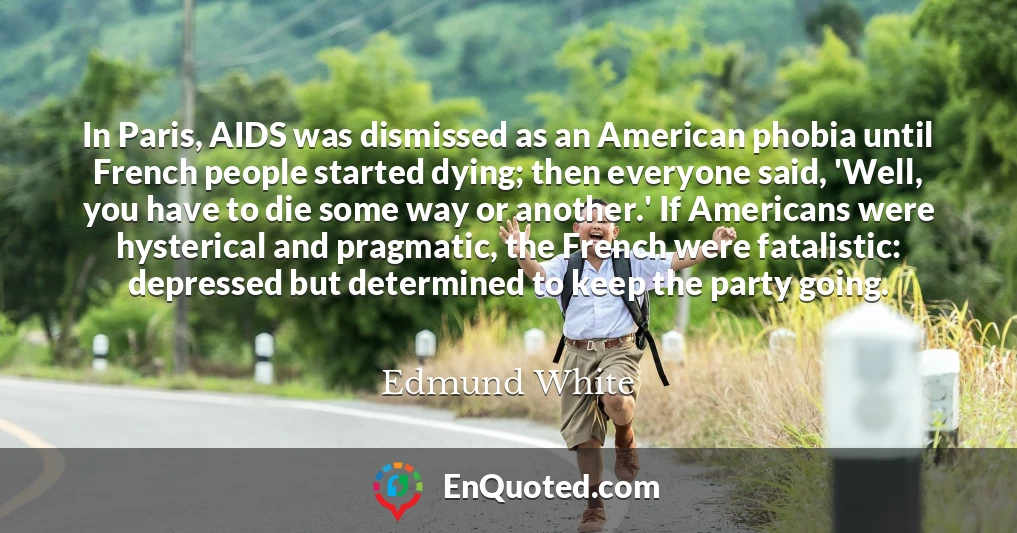 In Paris, AIDS was dismissed as an American phobia until French people started dying; then everyone said, 'Well, you have to die some way or another.' If Americans were hysterical and pragmatic, the French were fatalistic: depressed but determined to keep the party going.