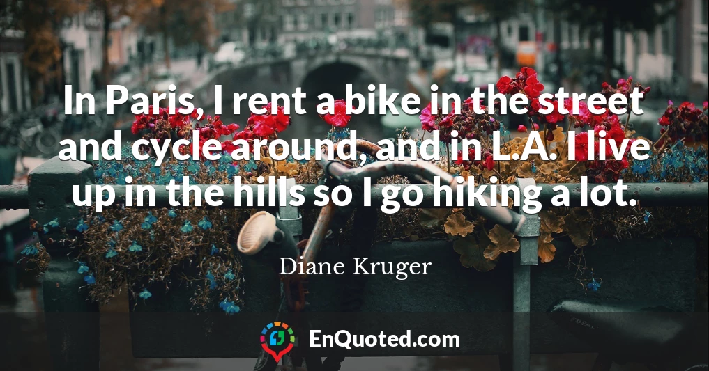 In Paris, I rent a bike in the street and cycle around, and in L.A. I live up in the hills so I go hiking a lot.
