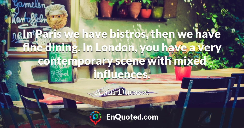 In Paris we have bistros, then we have fine dining. In London, you have a very contemporary scene with mixed influences.