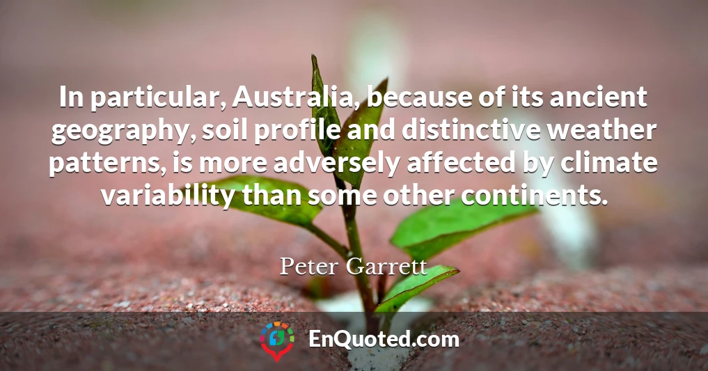 In particular, Australia, because of its ancient geography, soil profile and distinctive weather patterns, is more adversely affected by climate variability than some other continents.
