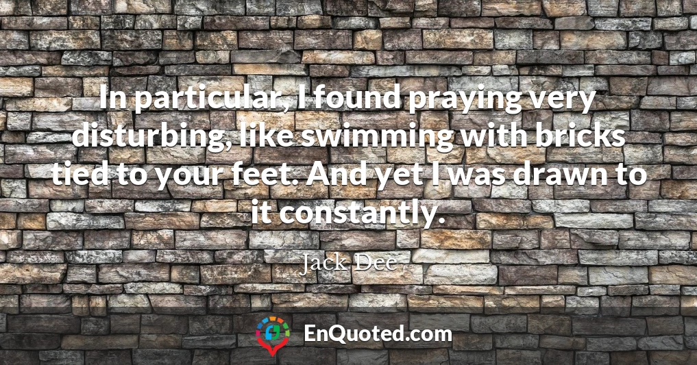 In particular, I found praying very disturbing, like swimming with bricks tied to your feet. And yet I was drawn to it constantly.