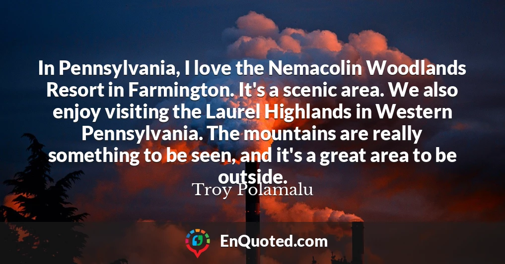 In Pennsylvania, I love the Nemacolin Woodlands Resort in Farmington. It's a scenic area. We also enjoy visiting the Laurel Highlands in Western Pennsylvania. The mountains are really something to be seen, and it's a great area to be outside.