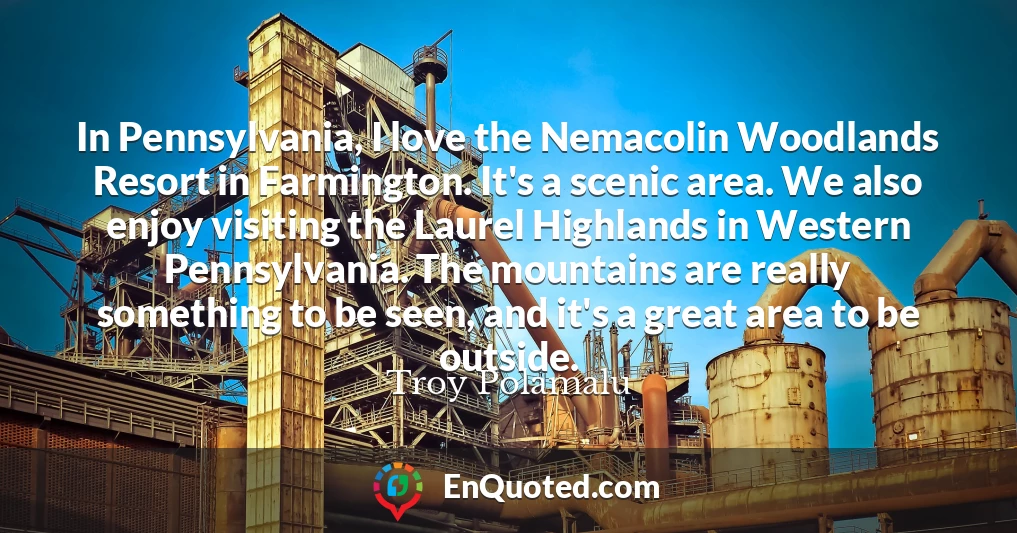 In Pennsylvania, I love the Nemacolin Woodlands Resort in Farmington. It's a scenic area. We also enjoy visiting the Laurel Highlands in Western Pennsylvania. The mountains are really something to be seen, and it's a great area to be outside.