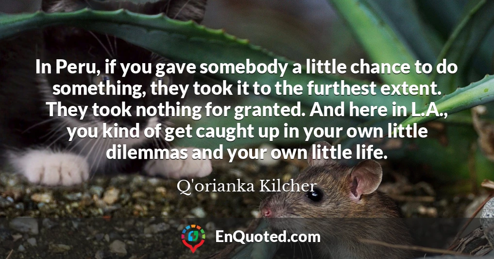 In Peru, if you gave somebody a little chance to do something, they took it to the furthest extent. They took nothing for granted. And here in L.A., you kind of get caught up in your own little dilemmas and your own little life.