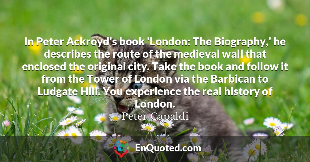 In Peter Ackroyd's book 'London: The Biography,' he describes the route of the medieval wall that enclosed the original city. Take the book and follow it from the Tower of London via the Barbican to Ludgate Hill. You experience the real history of London.