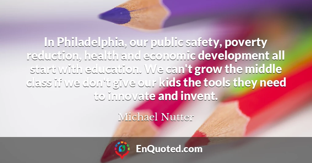 In Philadelphia, our public safety, poverty reduction, health and economic development all start with education. We can't grow the middle class if we don't give our kids the tools they need to innovate and invent.