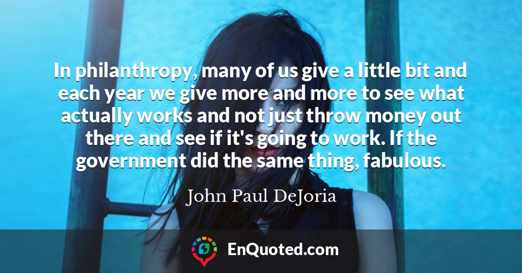 In philanthropy, many of us give a little bit and each year we give more and more to see what actually works and not just throw money out there and see if it's going to work. If the government did the same thing, fabulous.