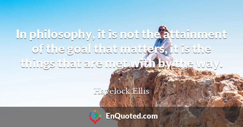 In philosophy, it is not the attainment of the goal that matters, it is the things that are met with by the way.