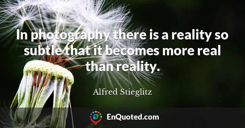 In photography there is a reality so subtle that it becomes more real than reality.