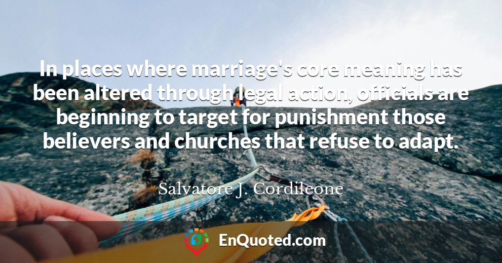 In places where marriage's core meaning has been altered through legal action, officials are beginning to target for punishment those believers and churches that refuse to adapt.