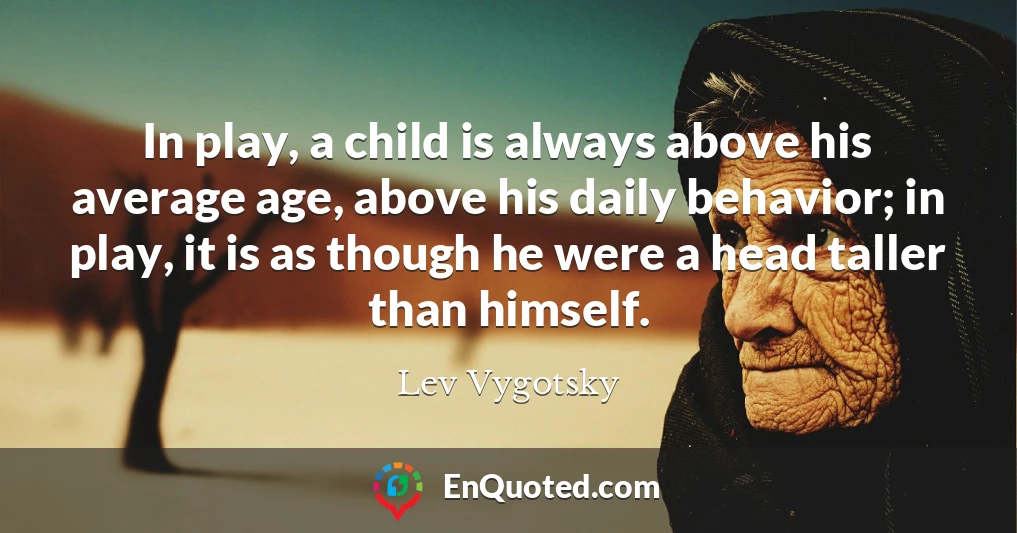 In play, a child is always above his average age, above his daily behavior; in play, it is as though he were a head taller than himself.