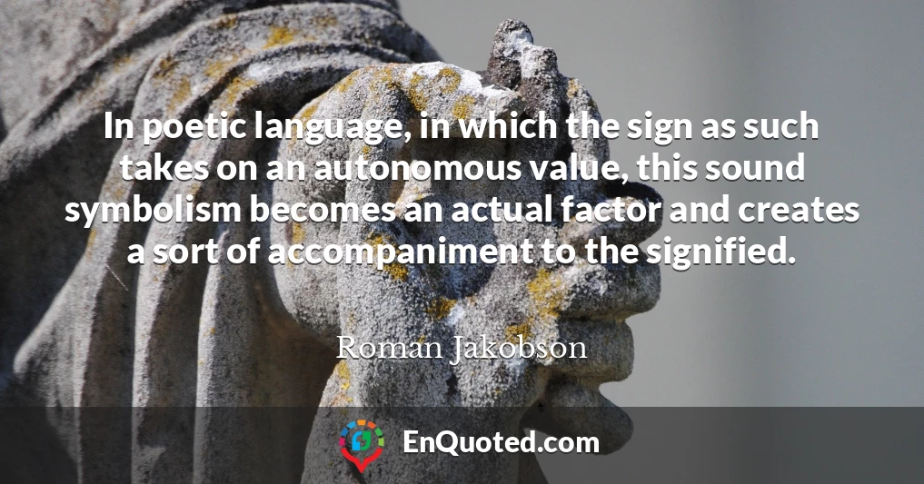 In poetic language, in which the sign as such takes on an autonomous value, this sound symbolism becomes an actual factor and creates a sort of accompaniment to the signified.