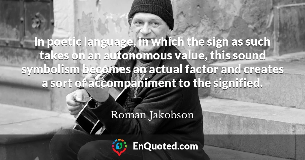 In poetic language, in which the sign as such takes on an autonomous value, this sound symbolism becomes an actual factor and creates a sort of accompaniment to the signified.