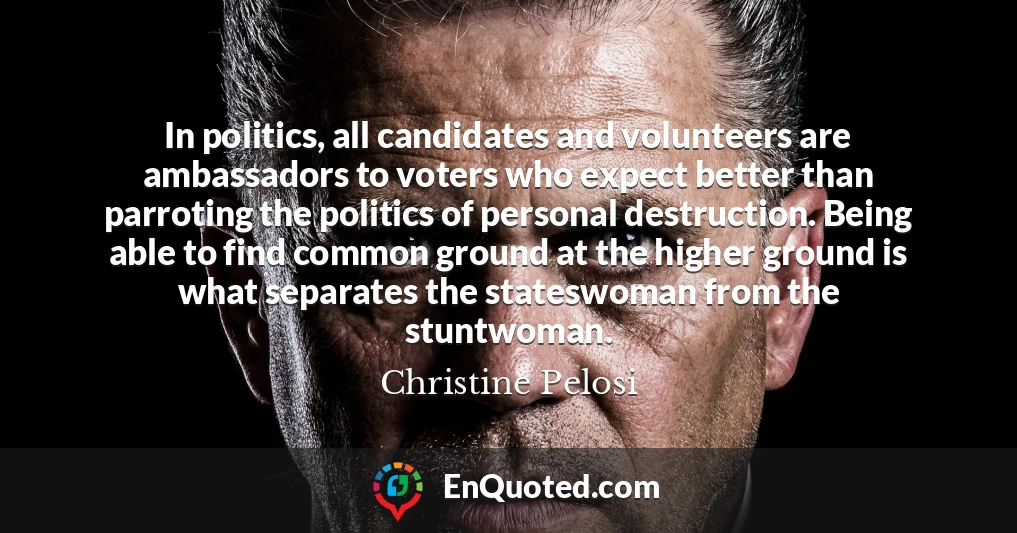 In politics, all candidates and volunteers are ambassadors to voters who expect better than parroting the politics of personal destruction. Being able to find common ground at the higher ground is what separates the stateswoman from the stuntwoman.