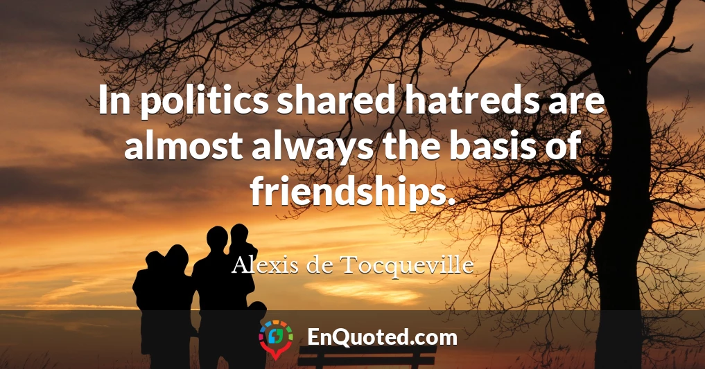 In politics shared hatreds are almost always the basis of friendships.