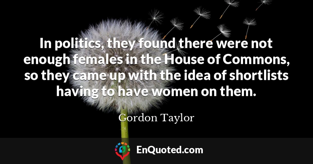 In politics, they found there were not enough females in the House of Commons, so they came up with the idea of shortlists having to have women on them.