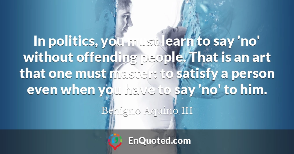 In politics, you must learn to say 'no' without offending people. That is an art that one must master: to satisfy a person even when you have to say 'no' to him.