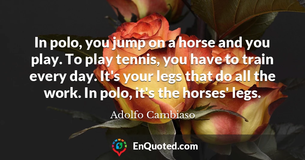 In polo, you jump on a horse and you play. To play tennis, you have to train every day. It's your legs that do all the work. In polo, it's the horses' legs.