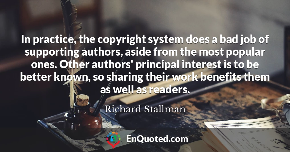 In practice, the copyright system does a bad job of supporting authors, aside from the most popular ones. Other authors' principal interest is to be better known, so sharing their work benefits them as well as readers.