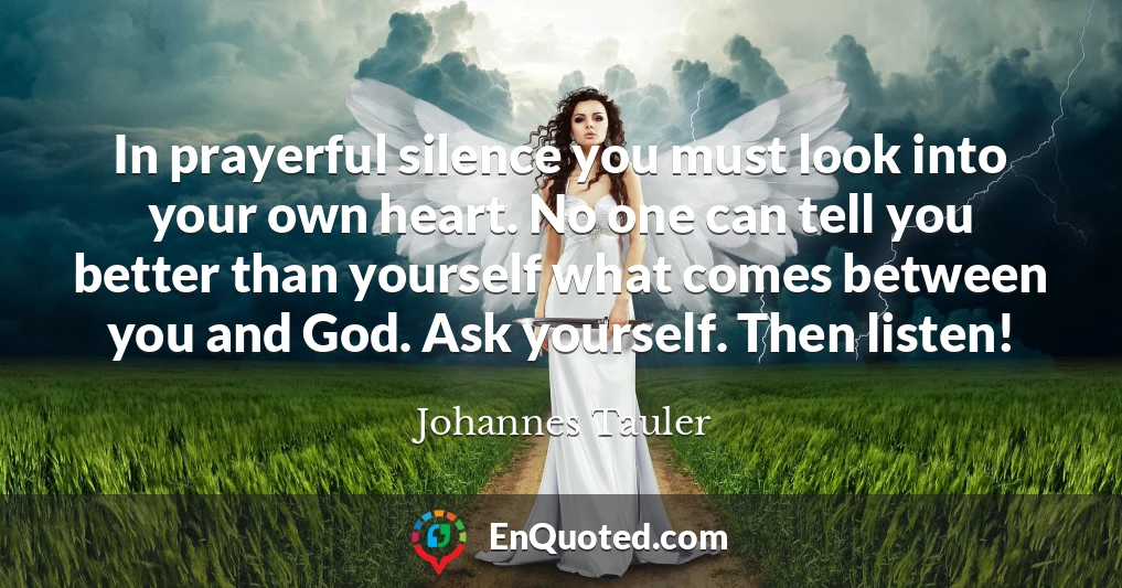 In prayerful silence you must look into your own heart. No one can tell you better than yourself what comes between you and God. Ask yourself. Then listen!