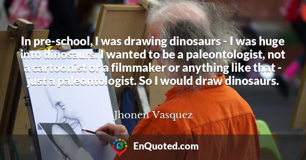 In pre-school, I was drawing dinosaurs - I was huge into dinosaurs. I wanted to be a paleontologist, not a cartoonist or a filmmaker or anything like that - just a paleontologist. So I would draw dinosaurs.