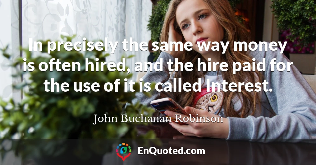 In precisely the same way money is often hired, and the hire paid for the use of it is called Interest.