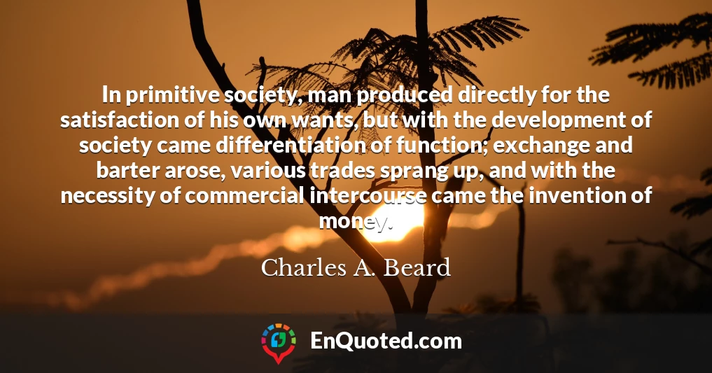 In primitive society, man produced directly for the satisfaction of his own wants, but with the development of society came differentiation of function; exchange and barter arose, various trades sprang up, and with the necessity of commercial intercourse came the invention of money.