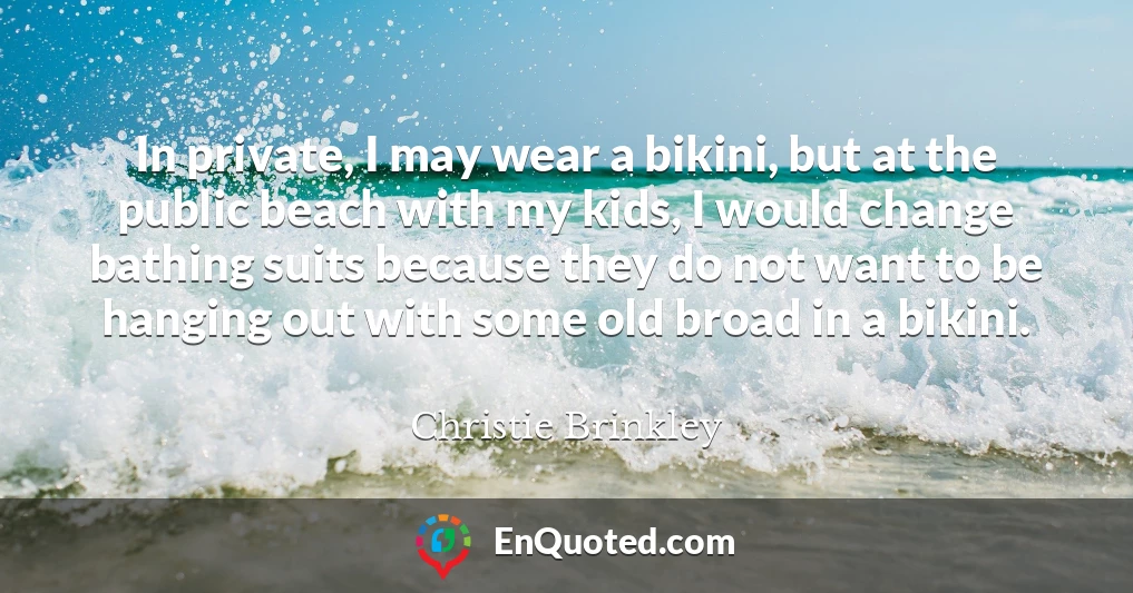 In private, I may wear a bikini, but at the public beach with my kids, I would change bathing suits because they do not want to be hanging out with some old broad in a bikini.