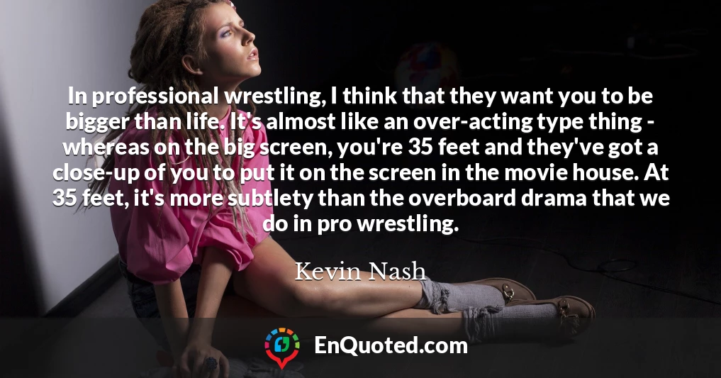 In professional wrestling, I think that they want you to be bigger than life. It's almost like an over-acting type thing - whereas on the big screen, you're 35 feet and they've got a close-up of you to put it on the screen in the movie house. At 35 feet, it's more subtlety than the overboard drama that we do in pro wrestling.