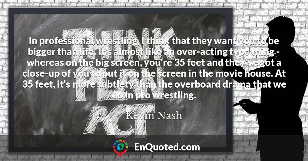 In professional wrestling, I think that they want you to be bigger than life. It's almost like an over-acting type thing - whereas on the big screen, you're 35 feet and they've got a close-up of you to put it on the screen in the movie house. At 35 feet, it's more subtlety than the overboard drama that we do in pro wrestling.