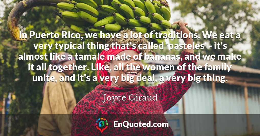 In Puerto Rico, we have a lot of traditions. We eat a very typical thing that's called 'pasteles' - it's almost like a tamale made of bananas, and we make it all together. Like, all the women of the family unite, and it's a very big deal, a very big thing.