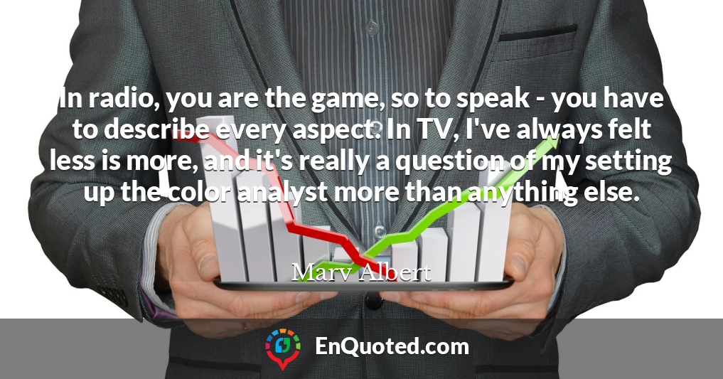 In radio, you are the game, so to speak - you have to describe every aspect. In TV, I've always felt less is more, and it's really a question of my setting up the color analyst more than anything else.