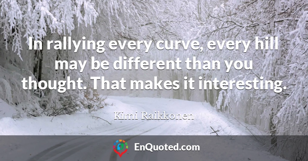 In rallying every curve, every hill may be different than you thought. That makes it interesting.