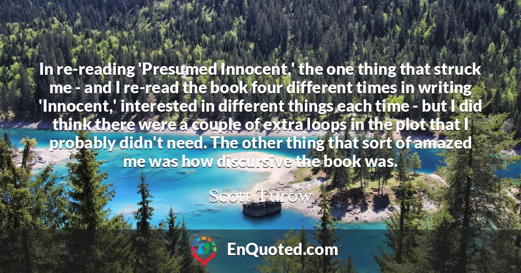 In re-reading 'Presumed Innocent,' the one thing that struck me - and I re-read the book four different times in writing 'Innocent,' interested in different things each time - but I did think there were a couple of extra loops in the plot that I probably didn't need. The other thing that sort of amazed me was how discursive the book was.