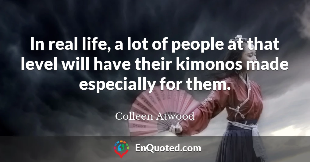 In real life, a lot of people at that level will have their kimonos made especially for them.