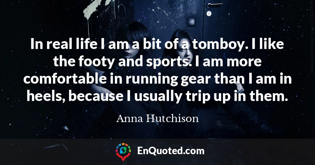 In real life I am a bit of a tomboy. I like the footy and sports. I am more comfortable in running gear than I am in heels, because I usually trip up in them.