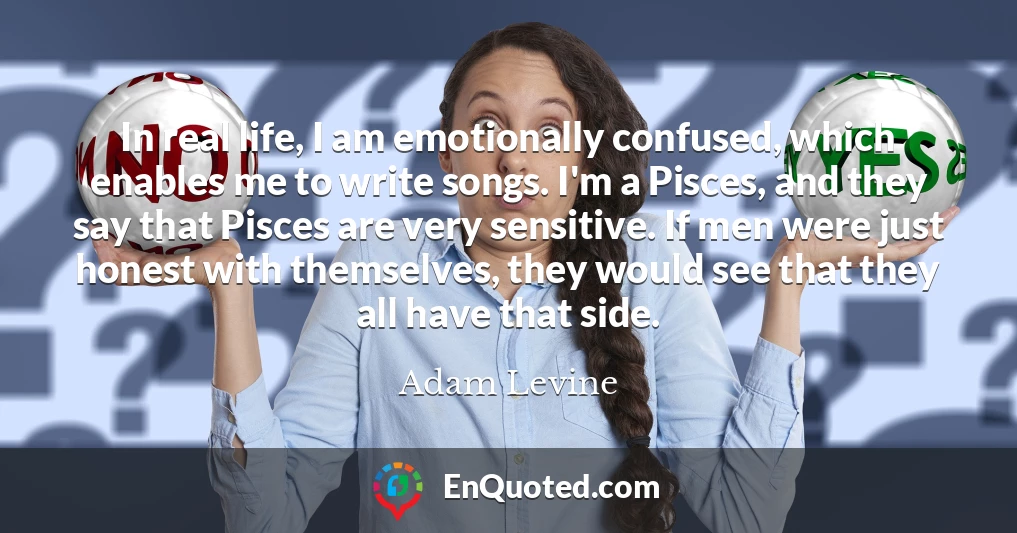 In real life, I am emotionally confused, which enables me to write songs. I'm a Pisces, and they say that Pisces are very sensitive. If men were just honest with themselves, they would see that they all have that side.