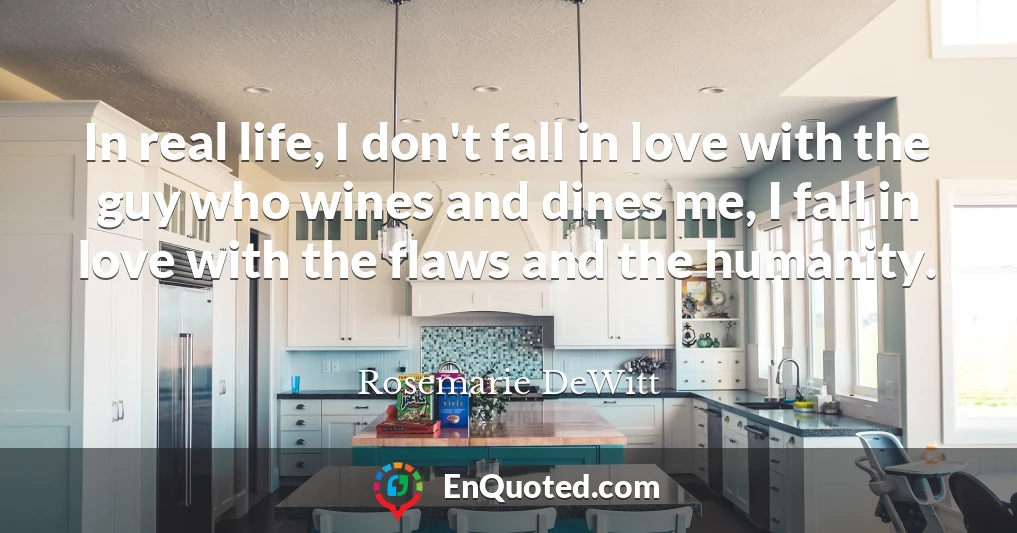 In real life, I don't fall in love with the guy who wines and dines me, I fall in love with the flaws and the humanity.