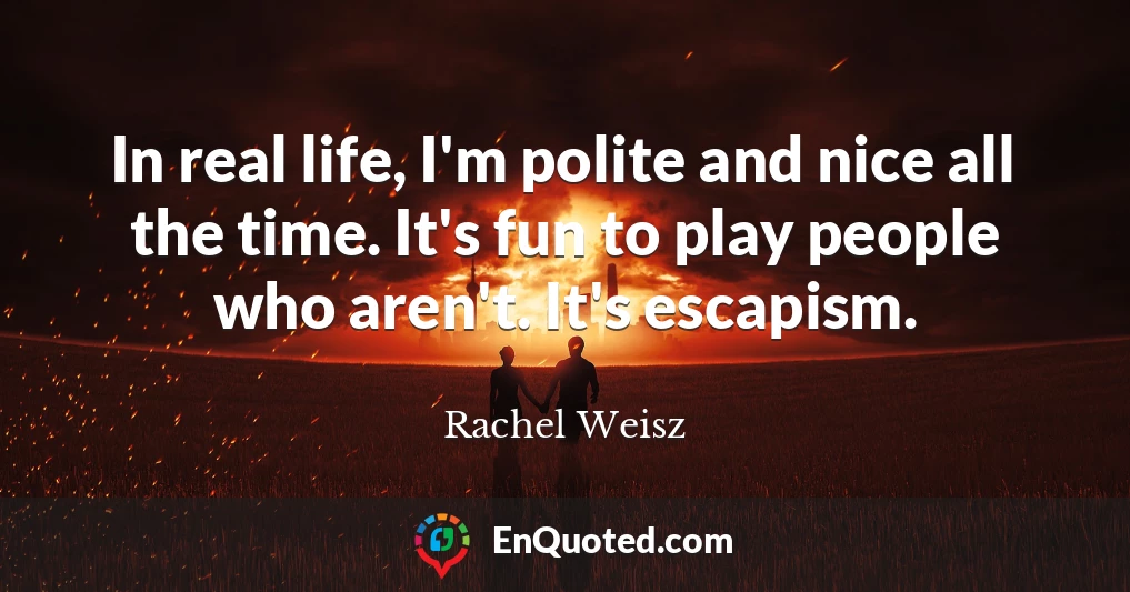 In real life, I'm polite and nice all the time. It's fun to play people who aren't. It's escapism.
