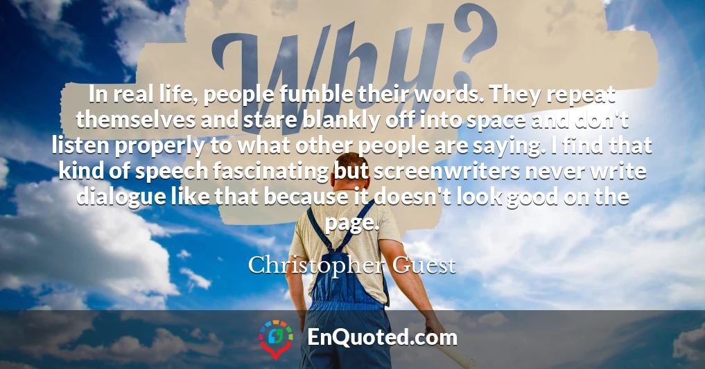 In real life, people fumble their words. They repeat themselves and stare blankly off into space and don't listen properly to what other people are saying. I find that kind of speech fascinating but screenwriters never write dialogue like that because it doesn't look good on the page.