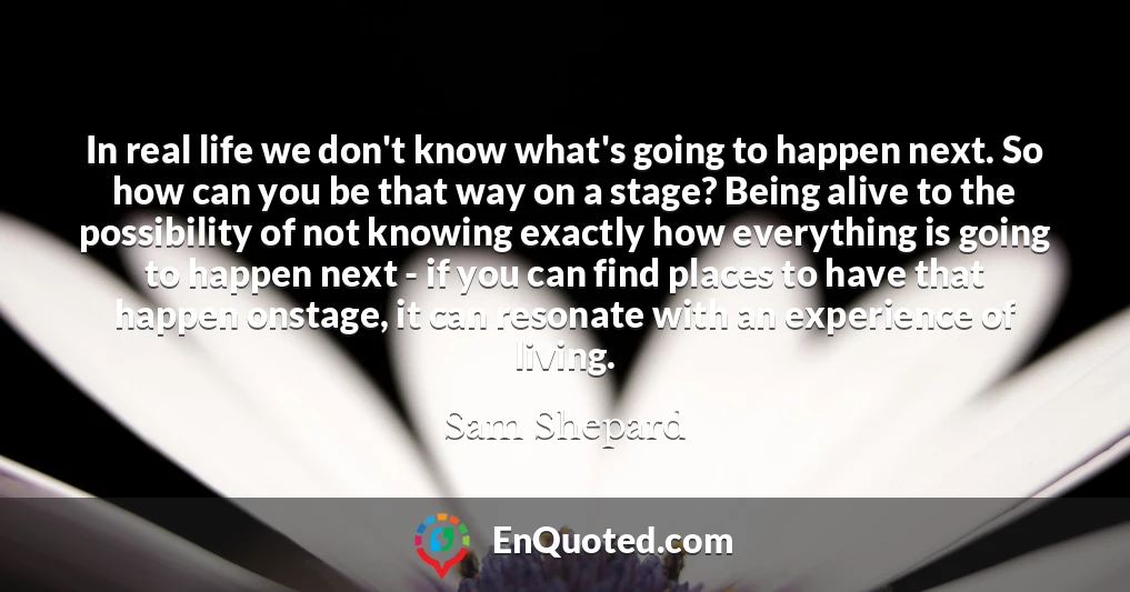 In real life we don't know what's going to happen next. So how can you be that way on a stage? Being alive to the possibility of not knowing exactly how everything is going to happen next - if you can find places to have that happen onstage, it can resonate with an experience of living.