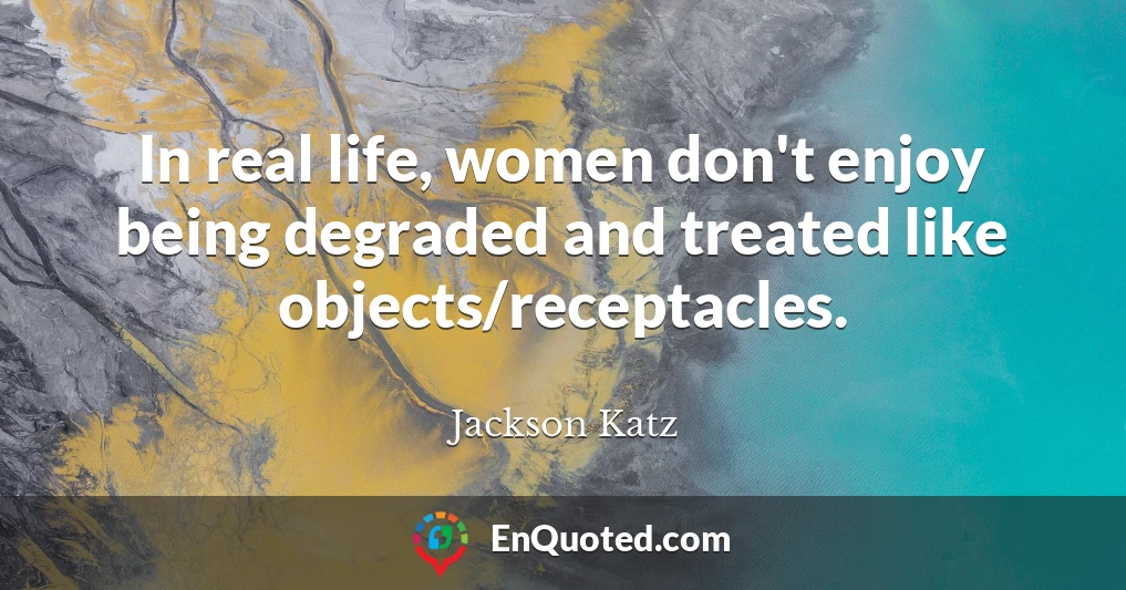 In real life, women don't enjoy being degraded and treated like objects/receptacles.