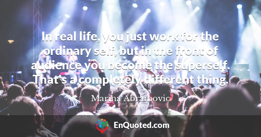 In real life, you just work for the ordinary self, but in the front of audience you become the superself. That's a completely different thing.