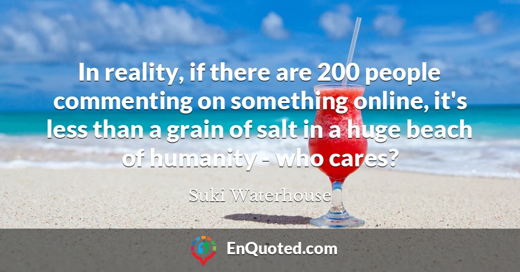 In reality, if there are 200 people commenting on something online, it's less than a grain of salt in a huge beach of humanity - who cares?