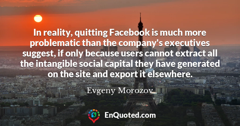 In reality, quitting Facebook is much more problematic than the company's executives suggest, if only because users cannot extract all the intangible social capital they have generated on the site and export it elsewhere.