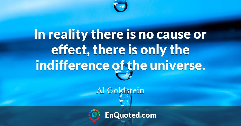 In reality there is no cause or effect, there is only the indifference of the universe.