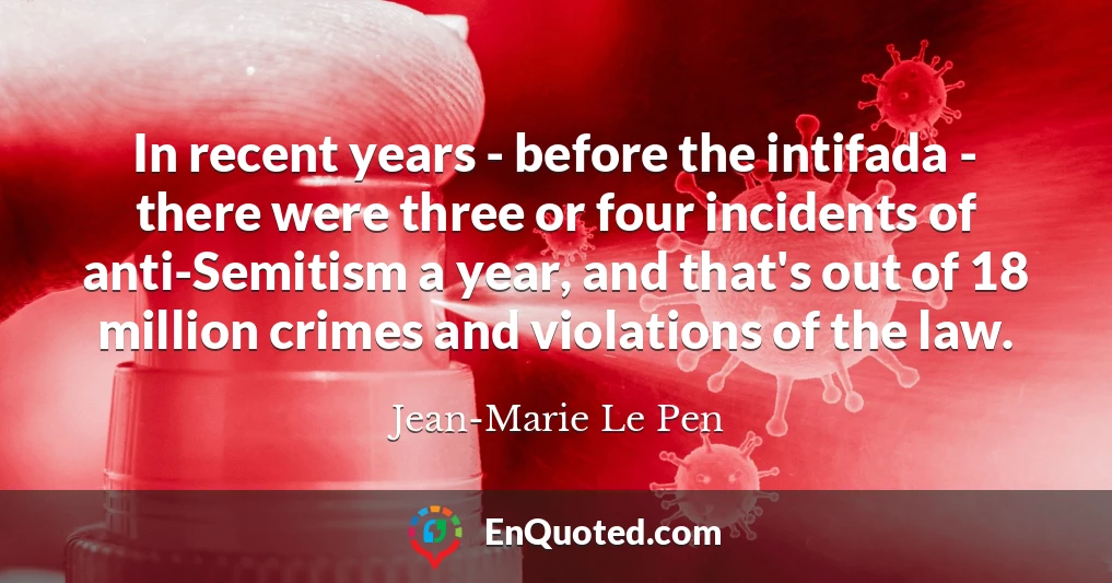 In recent years - before the intifada - there were three or four incidents of anti-Semitism a year, and that's out of 18 million crimes and violations of the law.